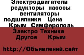 Электродвигатели, редукторы, насосы,вентиляторы, подшипники › Цена ­ 100 - Крым, Симферополь Электро-Техника » Другое   . Крым